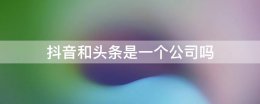 头条抖音是一家公司吗 抖音和头条是一个公司吗?