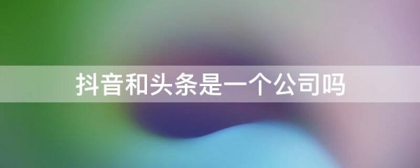 抖音和头条是一个公司吗?