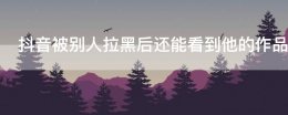 被拉黑抖音还能看见对方的作品吗 抖音被别人拉黑后还能看到他的作品吗