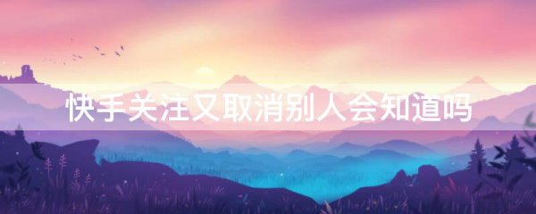 快手关注又取消别人会知道吗