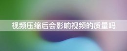视频文件压缩后影响画质吗 视频压缩后会影响视频的质量吗?