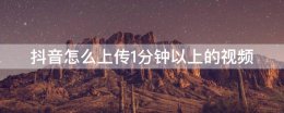 抖音如何上传1分钟以上视频 抖音怎么上传1分钟以上的视频