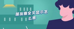 朋友圈全文显示怎么弄 朋友圈怎么发能显示全文