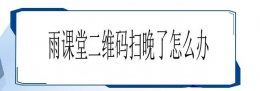 雨课堂忘记扫码了怎么办 雨课堂二维码扫晚了解决教程