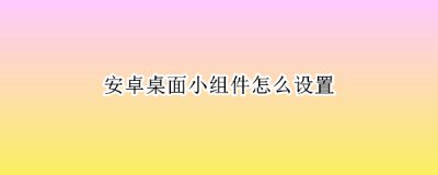 安卓桌面小组件怎么设置 安卓桌面小组件自定义软件