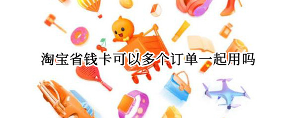 淘宝省钱卡可以多个订单一起用吗