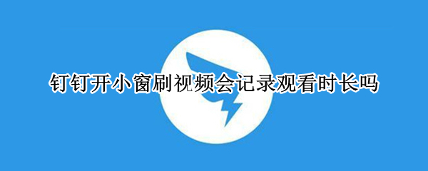 钉钉开小窗刷视频会记录观看时长吗