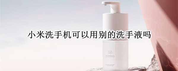 小米洗手机可以用别的洗手液吗
