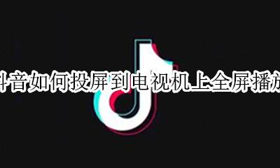 抖音如何投屏到电视机上全屏播放 抖音直播投屏到电视上怎样显示全屏
