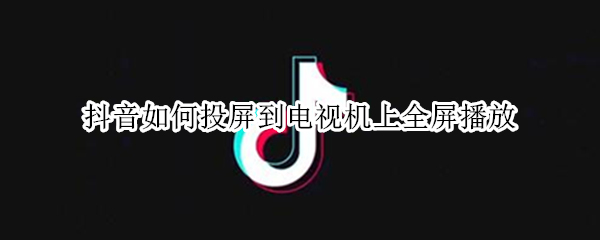 抖音如何投屏到电视机上全屏播放