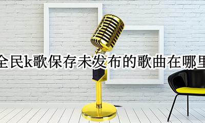 全民k歌已保存的歌曲在哪里找 全民k歌保存未发布的歌曲在哪里
