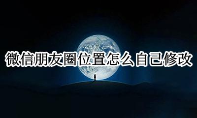 微信朋友圈位置怎么自己修改 微信朋友圈位置设置怎么进行修改