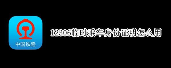 12306临时乘车身份证明怎么用