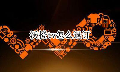 沃橙tv怎么退订 沃橙tv怎么退款