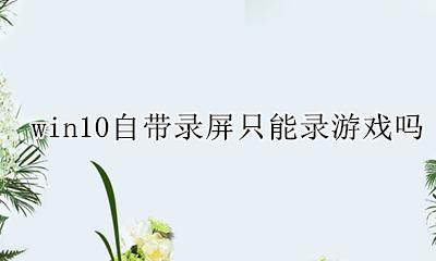 win10自带录屏只能录游戏吗 window10怎么录屏只能录制游戏