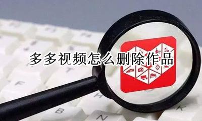 怎么删除视频号作品 多多视频怎么删除作品