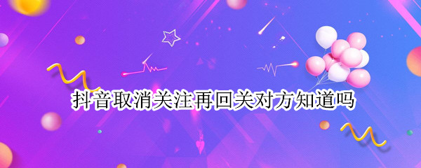 抖音取消关注再回关对方知道吗