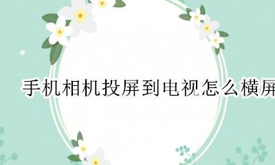 手机相机投屏到电视怎么横屏 手机照相投屏到电视怎么横屏