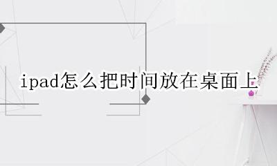 ipad怎么把文件放到桌面 ipad怎么把时间放在桌面上