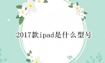 2017款ipad是什么型号 2017年的ipad是什么型号