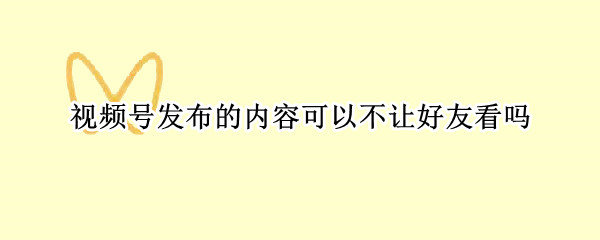 视频号发布的内容可以不让好友看吗