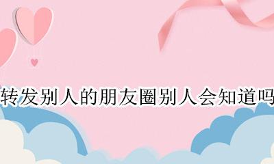 好友圈转发别人能看见吗 转发别人的朋友圈别人会知道吗