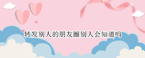 转发别人的朋友圈别人会知道吗