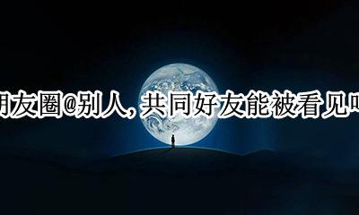 朋友圈部分好友可见别人看得到吗 朋友圈@别人 共同好友能被看见吗