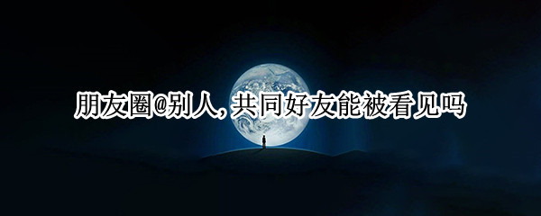 朋友圈@别人,共同好友能被看见吗