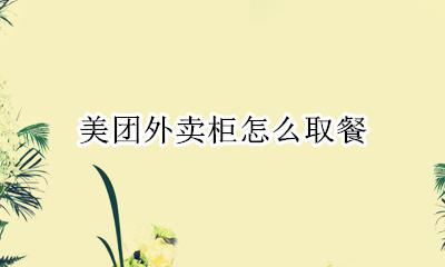美团外卖柜怎么取餐 美团取餐柜客服电话
