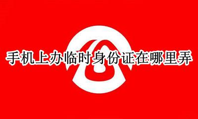 办理临时身份证到哪里办理 手机上办临时身份证在哪里弄