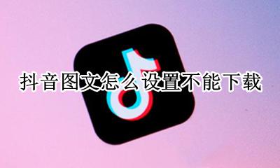 抖音怎么设置不可以下载 抖音图文怎么设置不能下载