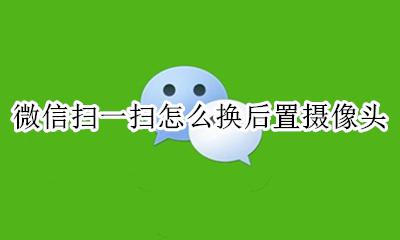 微信扫一扫摄像头怎么调换 微信扫一扫怎么换后置摄像头
