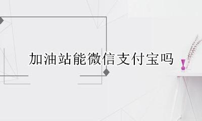 加油站可以微信吗 加油站能微信支付宝吗