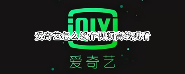爱奇艺怎么缓存视频离线观看
