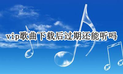 vip歌曲下载后过期还能听吗 下载过的歌曲会员到期后还能听吗