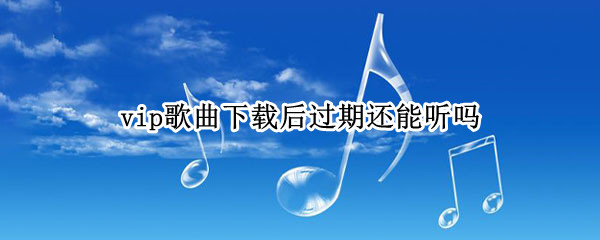 vip歌曲下载后过期还能听吗