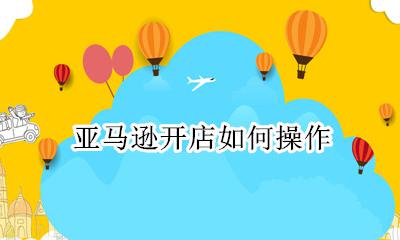 亚马逊开店如何操作 亚马逊开店流程操作