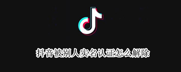 抖音被别人实名认证怎么解除