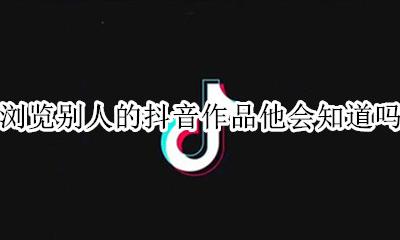 浏览别人的抖音作品他会知道吗 抖音能看到浏览过自己作品的人吗