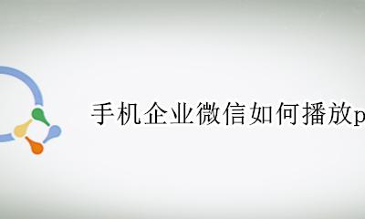 手机企业微信如何播放ppt 企业微信手机直播可以屏幕演示吗