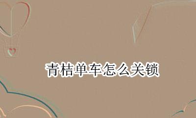青桔单车怎么关锁 青桔单车怎么开锁