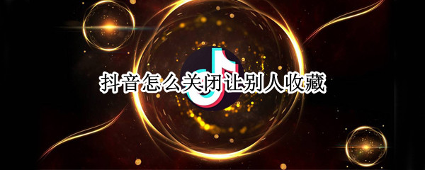抖音怎么关闭让别人收藏