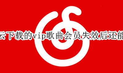 网易云下载的歌vip过期后不能听 网易云下载的vip歌曲会员失效后还能听吗