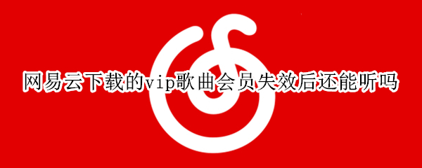 网易云下载的vip歌曲会员失效后还能听吗