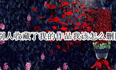 收藏的作品怎么删掉啊 别人收藏了我的作品我该怎么删除