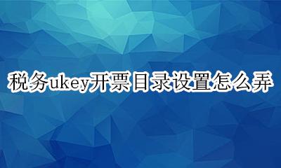 税务ukey开票流程 税务ukey开票目录设置怎么弄