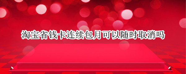 淘宝省钱卡连续包月可以随时取消吗