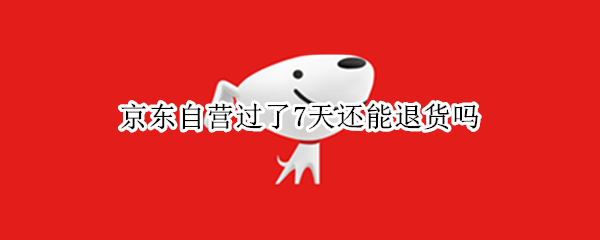 京东自营过了7天还能退货吗