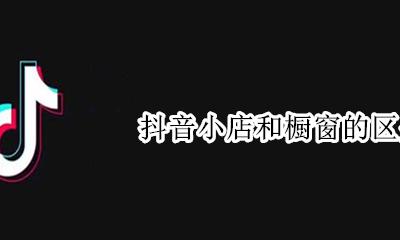 抖音小店和橱窗的区别 抖音商品橱窗和抖音小店有什么区别